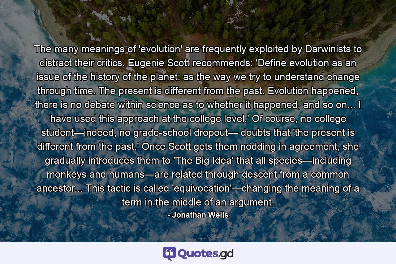 The many meanings of 'evolution' are frequently exploited by Darwinists to distract their critics. Eugenie Scott recommends: 'Define evolution as an issue of the history of the planet: as the way we try to understand change through time. The present is different from the past. Evolution happened, there is no debate within science as to whether it happened, and so on... I have used this approach at the college level.' Of course, no college student—indeed, no grade-school dropout— doubts that 'the present is different from the past.' Once Scott gets them nodding in agreement, she gradually introduces them to 'The Big Idea' that all species—including monkeys and humans—are related through descent from a common ancestor... This tactic is called 'equivocation'—changing the meaning of a term in the middle of an argument. - Quote by Jonathan Wells