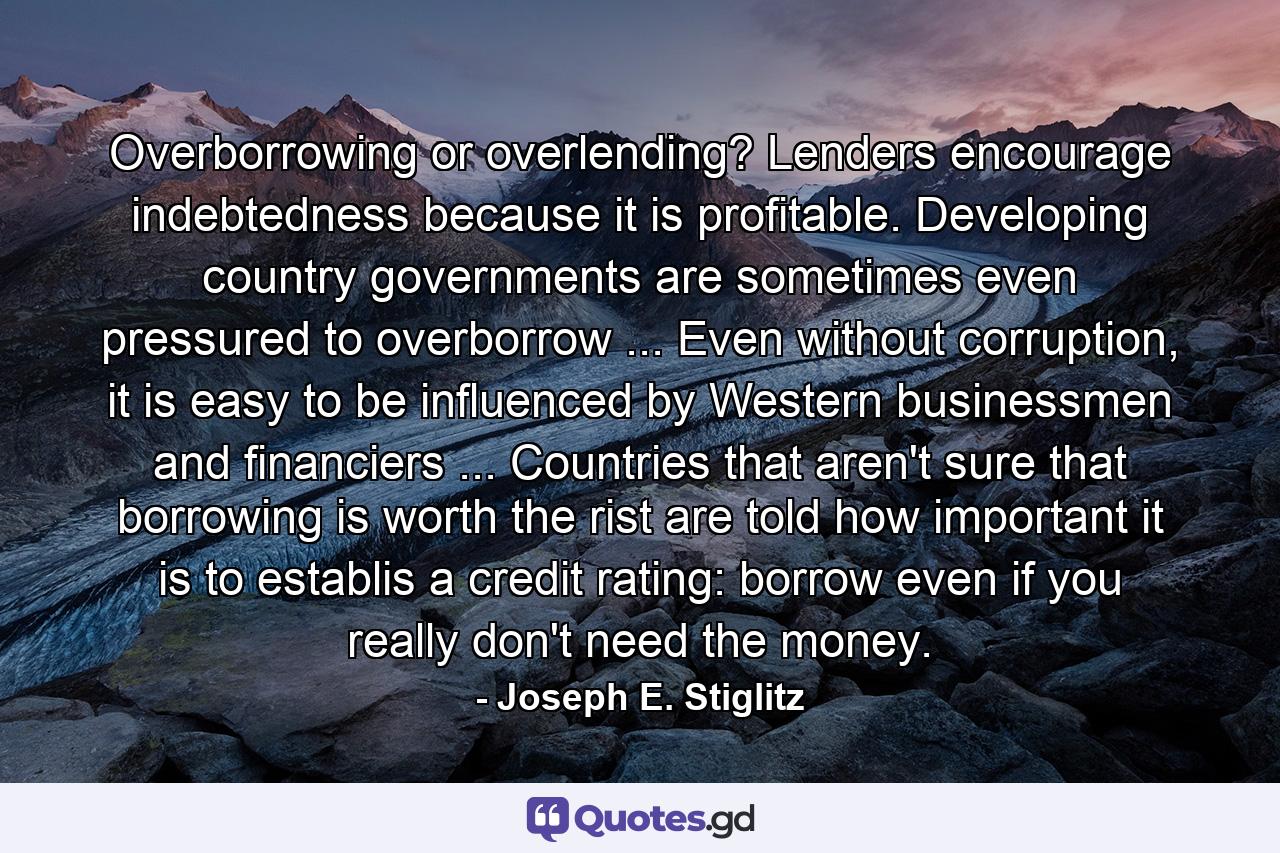 Overborrowing or overlending? Lenders encourage indebtedness because it is profitable. Developing country governments are sometimes even pressured to overborrow ... Even without corruption, it is easy to be influenced by Western businessmen and financiers ... Countries that aren't sure that borrowing is worth the rist are told how important it is to establis a credit rating: borrow even if you really don't need the money. - Quote by Joseph E. Stiglitz