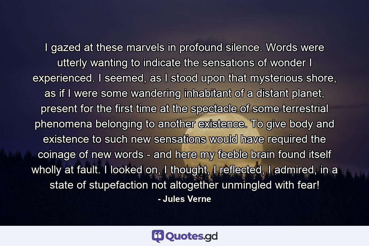 I gazed at these marvels in profound silence. Words were utterly wanting to indicate the sensations of wonder I experienced. I seemed, as I stood upon that mysterious shore, as if I were some wandering inhabitant of a distant planet, present for the first time at the spectacle of some terrestrial phenomena belonging to another existence. To give body and existence to such new sensations would have required the coinage of new words - and here my feeble brain found itself wholly at fault. I looked on, I thought, I reflected, I admired, in a state of stupefaction not altogether unmingled with fear! - Quote by Jules Verne