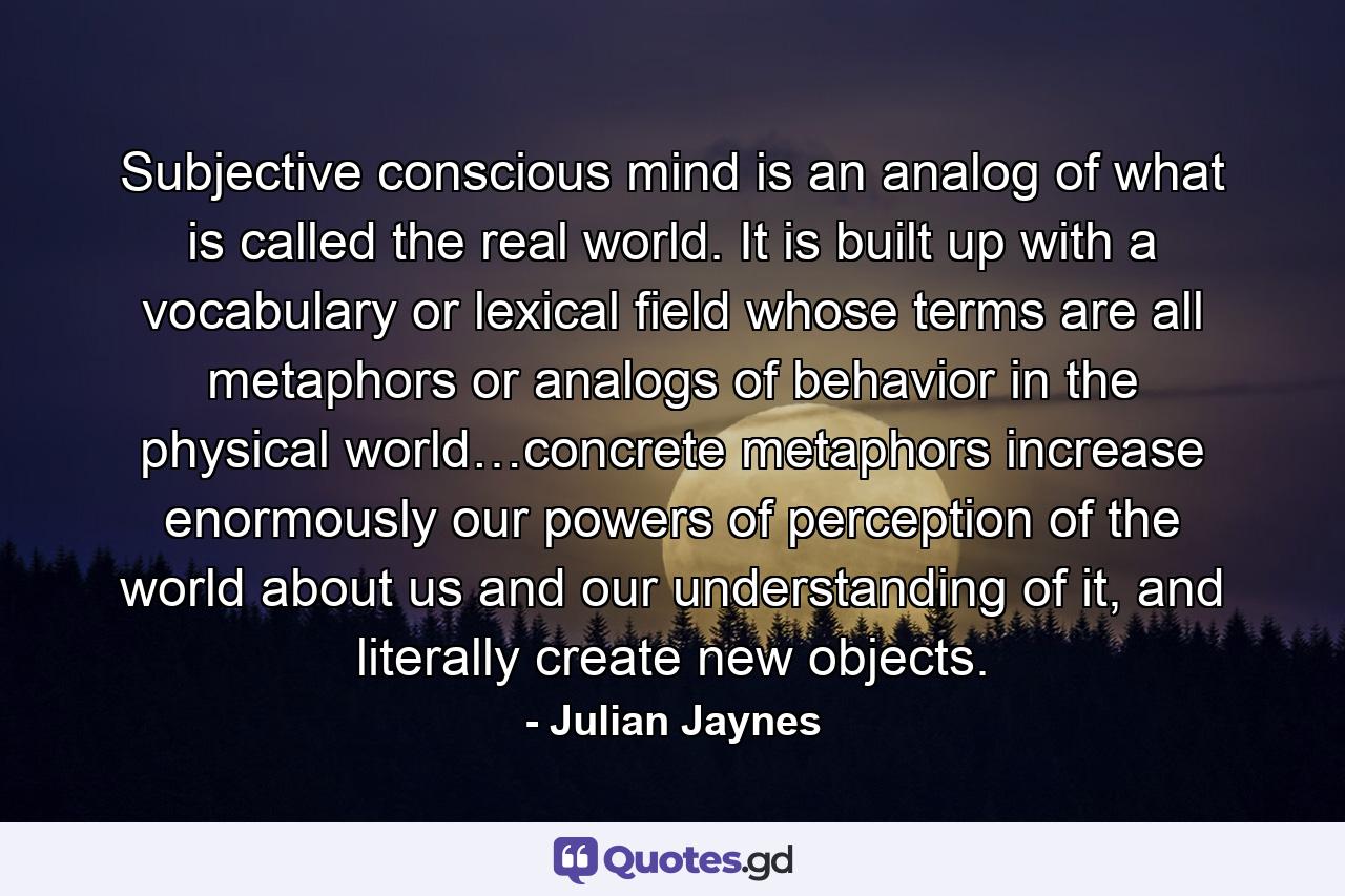 Subjective conscious mind is an analog of what is called the real world. It is built up with a vocabulary or lexical field whose terms are all metaphors or analogs of behavior in the physical world…concrete metaphors increase enormously our powers of perception of the world about us and our understanding of it, and literally create new objects. - Quote by Julian Jaynes