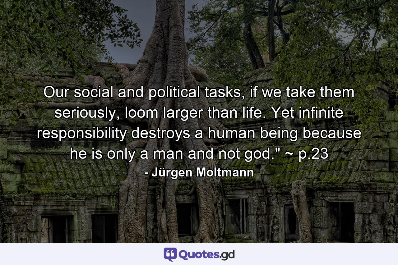 Our social and political tasks, if we take them seriously, loom larger than life. Yet infinite responsibility destroys a human being because he is only a man and not god.