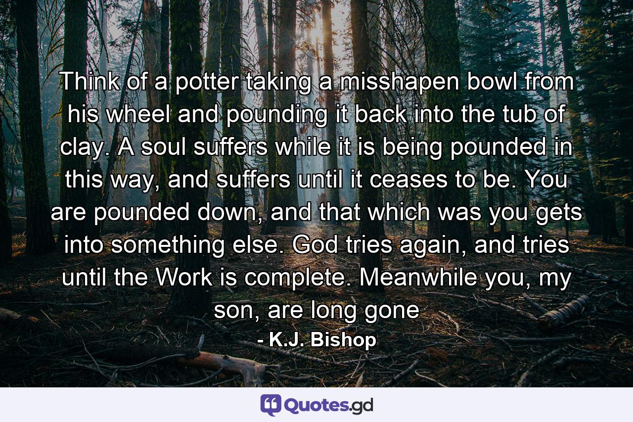 Think of a potter taking a misshapen bowl from his wheel and pounding it back into the tub of clay. A soul suffers while it is being pounded in this way, and suffers until it ceases to be. You are pounded down, and that which was you gets into something else. God tries again, and tries until the Work is complete. Meanwhile you, my son, are long gone - Quote by K.J. Bishop