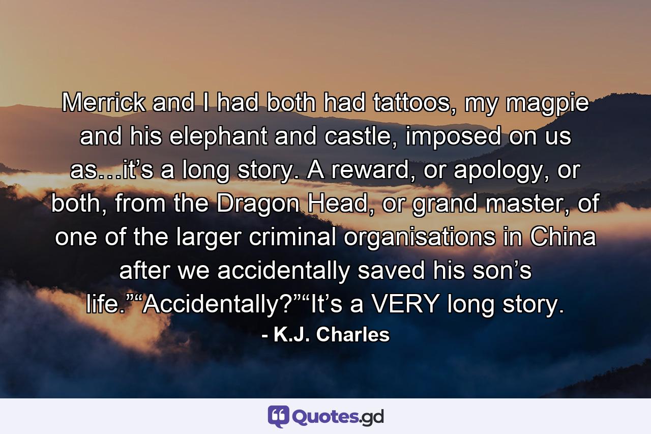 Merrick and I had both had tattoos, my magpie and his elephant and castle, imposed on us as…it’s a long story. A reward, or apology, or both, from the Dragon Head, or grand master, of one of the larger criminal organisations in China after we accidentally saved his son’s life.”“Accidentally?”“It’s a VERY long story. - Quote by K.J. Charles