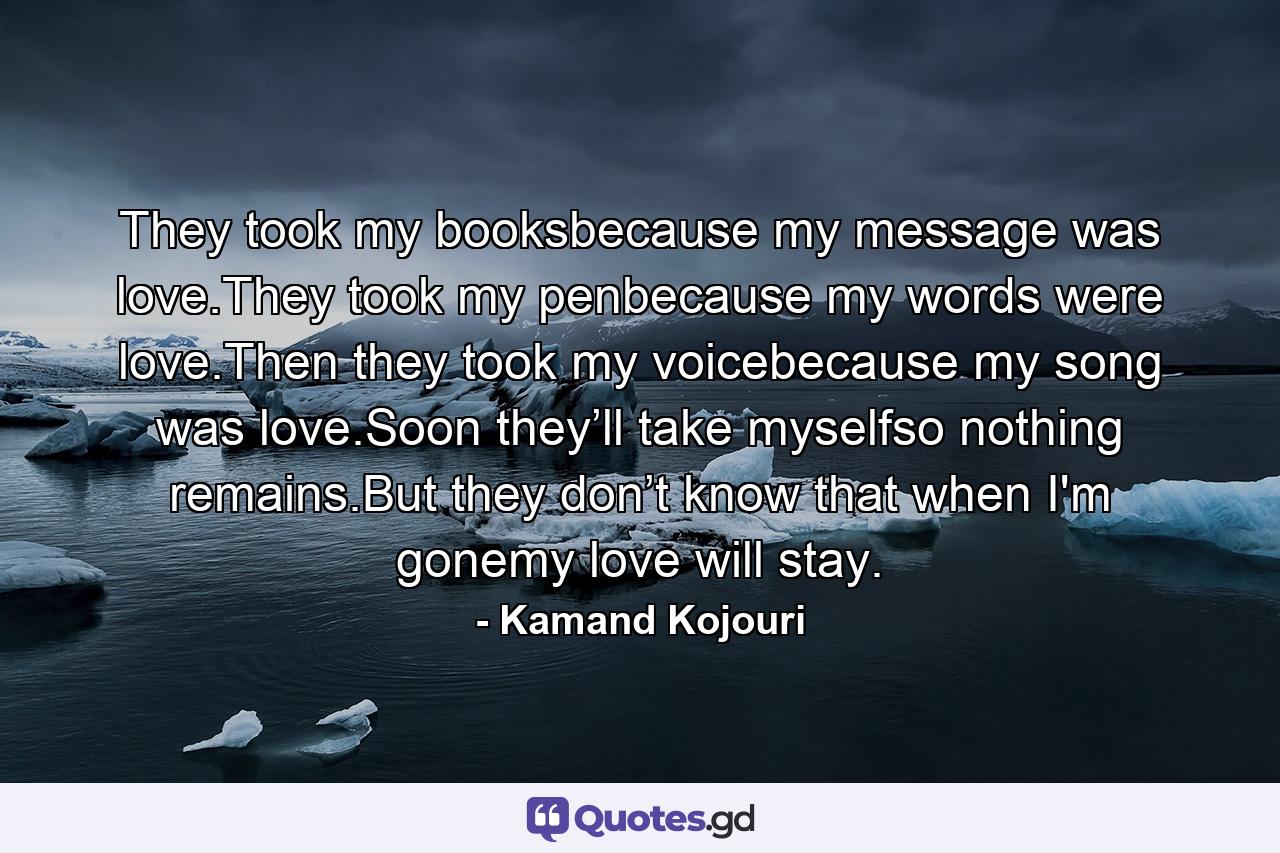 They took my booksbecause my message was love.They took my penbecause my words were love.Then they took my voicebecause my song was love.Soon they’ll take myselfso nothing remains.But they don’t know that when I'm gonemy love will stay. - Quote by Kamand Kojouri