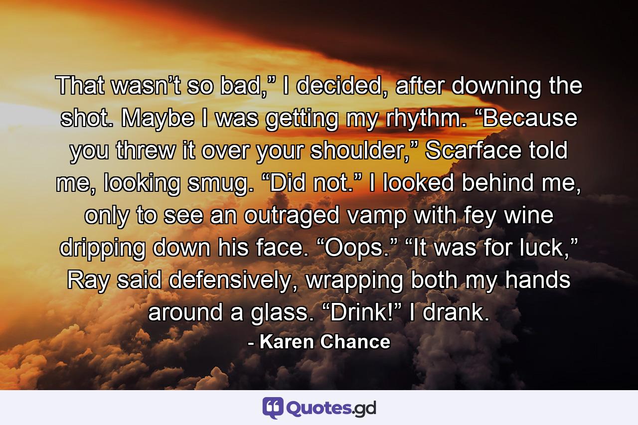 That wasn’t so bad,” I decided, after downing the shot. Maybe I was getting my rhythm. “Because you threw it over your shoulder,” Scarface told me, looking smug. “Did not.” I looked behind me, only to see an outraged vamp with fey wine dripping down his face. “Oops.” “It was for luck,” Ray said defensively, wrapping both my hands around a glass. “Drink!” I drank. - Quote by Karen Chance