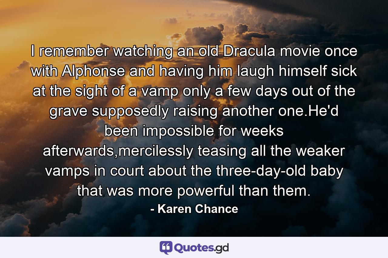 I remember watching an old Dracula movie once with Alphonse and having him laugh himself sick at the sight of a vamp only a few days out of the grave supposedly raising another one.He'd been impossible for weeks afterwards,mercilessly teasing all the weaker vamps in court about the three-day-old baby that was more powerful than them. - Quote by Karen Chance