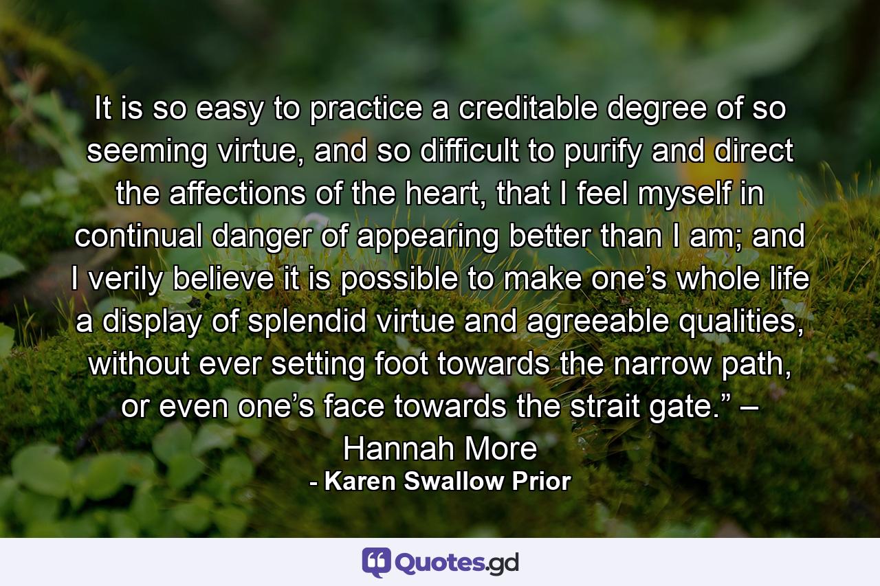 It is so easy to practice a creditable degree of so seeming virtue, and so difficult to purify and direct the affections of the heart, that I feel myself in continual danger of appearing better than I am; and I verily believe it is possible to make one’s whole life a display of splendid virtue and agreeable qualities, without ever setting foot towards the narrow path, or even one’s face towards the strait gate.” – Hannah More - Quote by Karen Swallow Prior