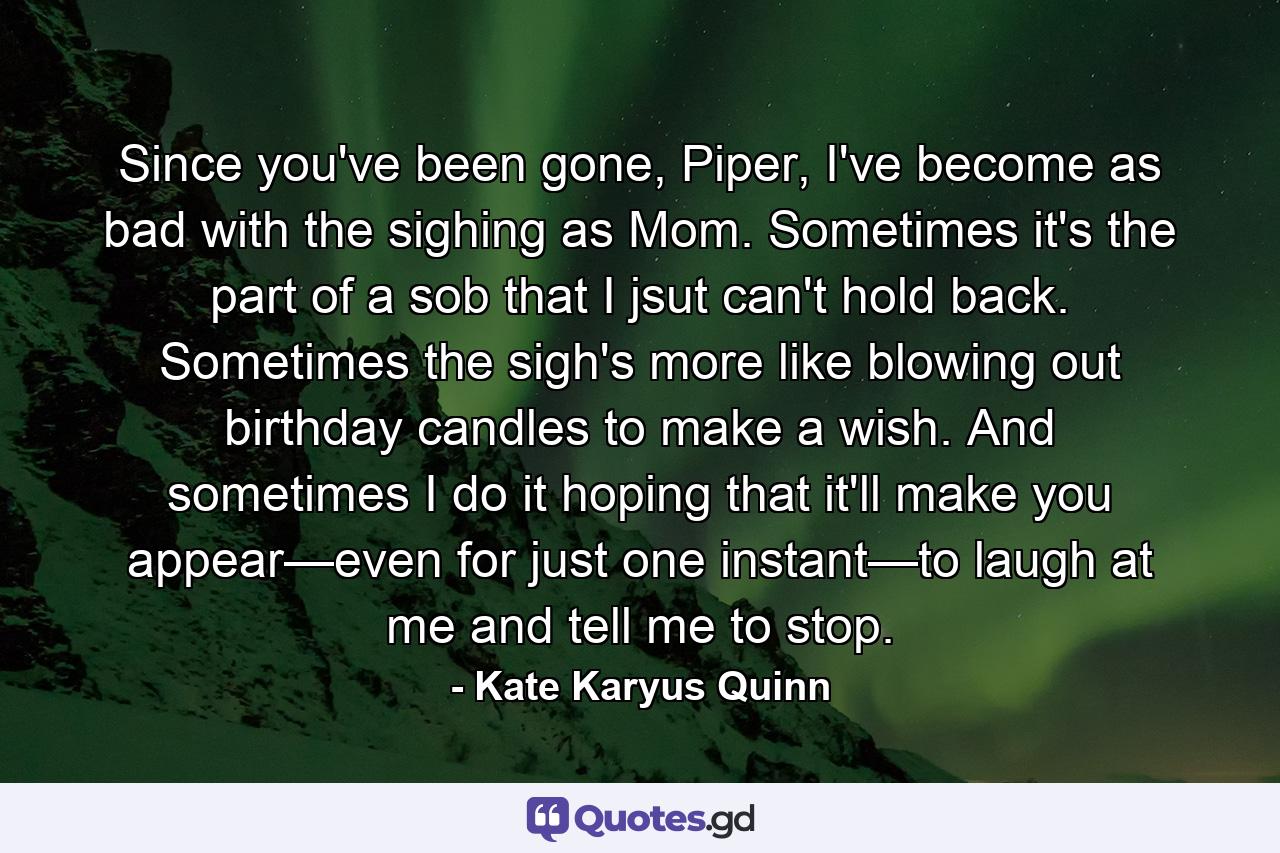 Since you've been gone, Piper, I've become as bad with the sighing as Mom. Sometimes it's the part of a sob that I jsut can't hold back. Sometimes the sigh's more like blowing out birthday candles to make a wish. And sometimes I do it hoping that it'll make you appear—even for just one instant—to laugh at me and tell me to stop. - Quote by Kate Karyus Quinn