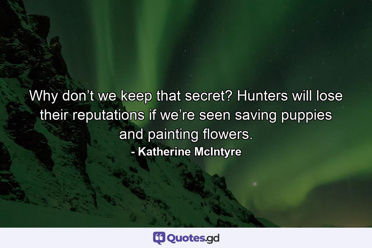 Why don’t we keep that secret? Hunters will lose their reputations if we’re seen saving puppies and painting flowers. - Quote by Katherine McIntyre