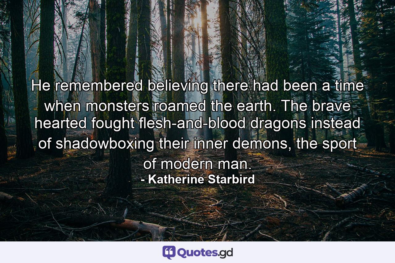 He remembered believing there had been a time when monsters roamed the earth. The brave hearted fought flesh-and-blood dragons instead of shadowboxing their inner demons, the sport of modern man. - Quote by Katherine Starbird