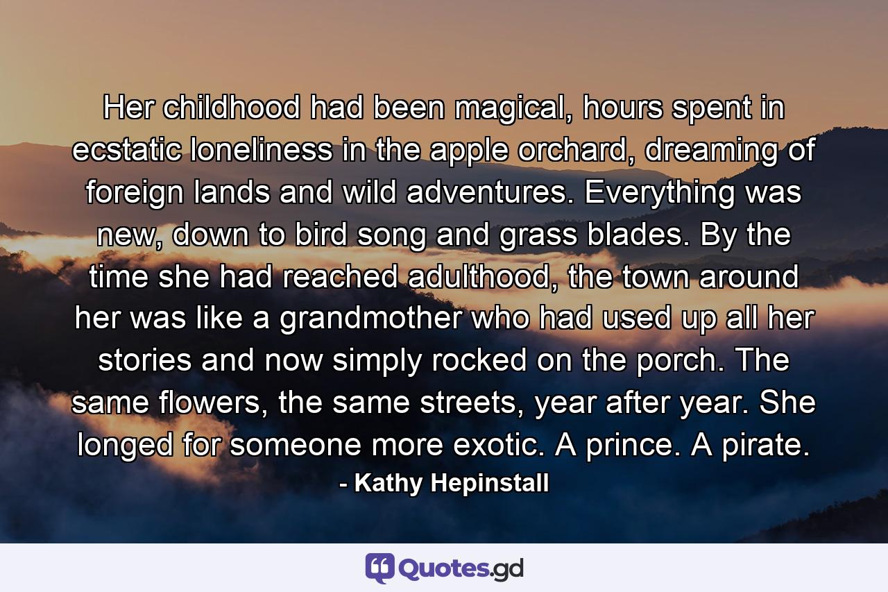 Her childhood had been magical, hours spent in ecstatic loneliness in the apple orchard, dreaming of foreign lands and wild adventures. Everything was new, down to bird song and grass blades. By the time she had reached adulthood, the town around her was like a grandmother who had used up all her stories and now simply rocked on the porch. The same flowers, the same streets, year after year. She longed for someone more exotic. A prince. A pirate. - Quote by Kathy Hepinstall