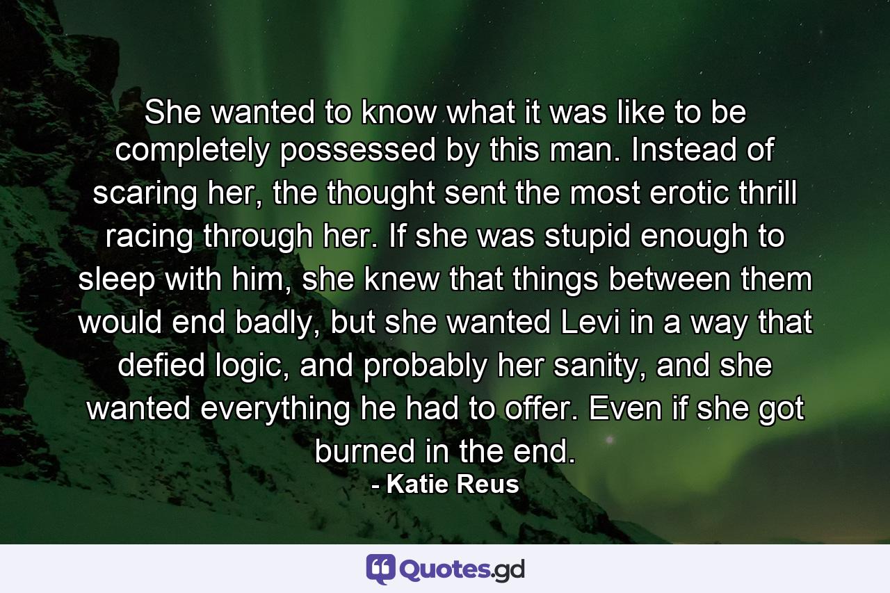 She wanted to know what it was like to be completely possessed by this man. Instead of scaring her, the thought sent the most erotic thrill racing through her. If she was stupid enough to sleep with him, she knew that things between them would end badly, but she wanted Levi in a way that defied logic, and probably her sanity, and she wanted everything he had to offer. Even if she got burned in the end. - Quote by Katie Reus