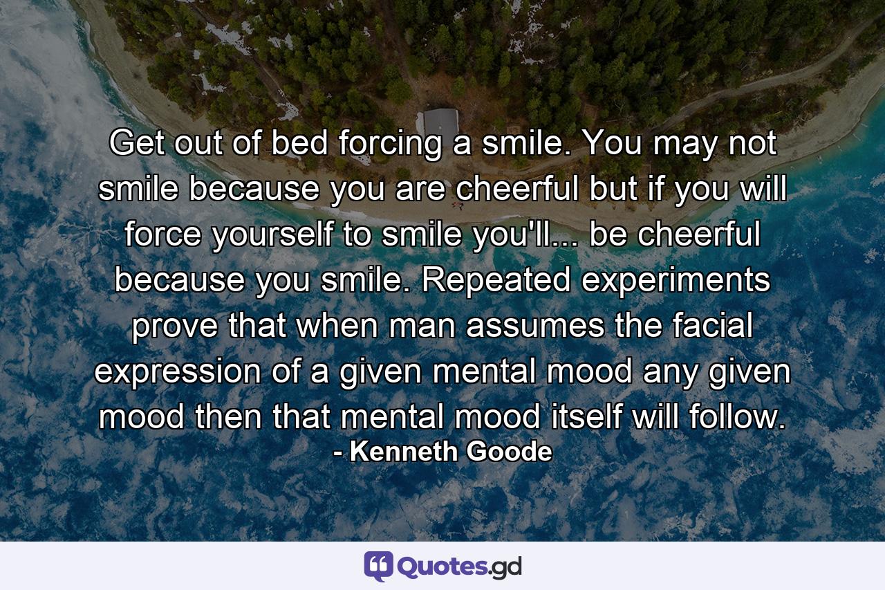 Get out of bed forcing a smile. You may not smile because you are cheerful  but if you will force yourself to smile you'll... be cheerful because you smile. Repeated experiments prove that when man assumes the facial expression of a given mental mood  any given mood  then that mental mood itself will follow. - Quote by Kenneth Goode