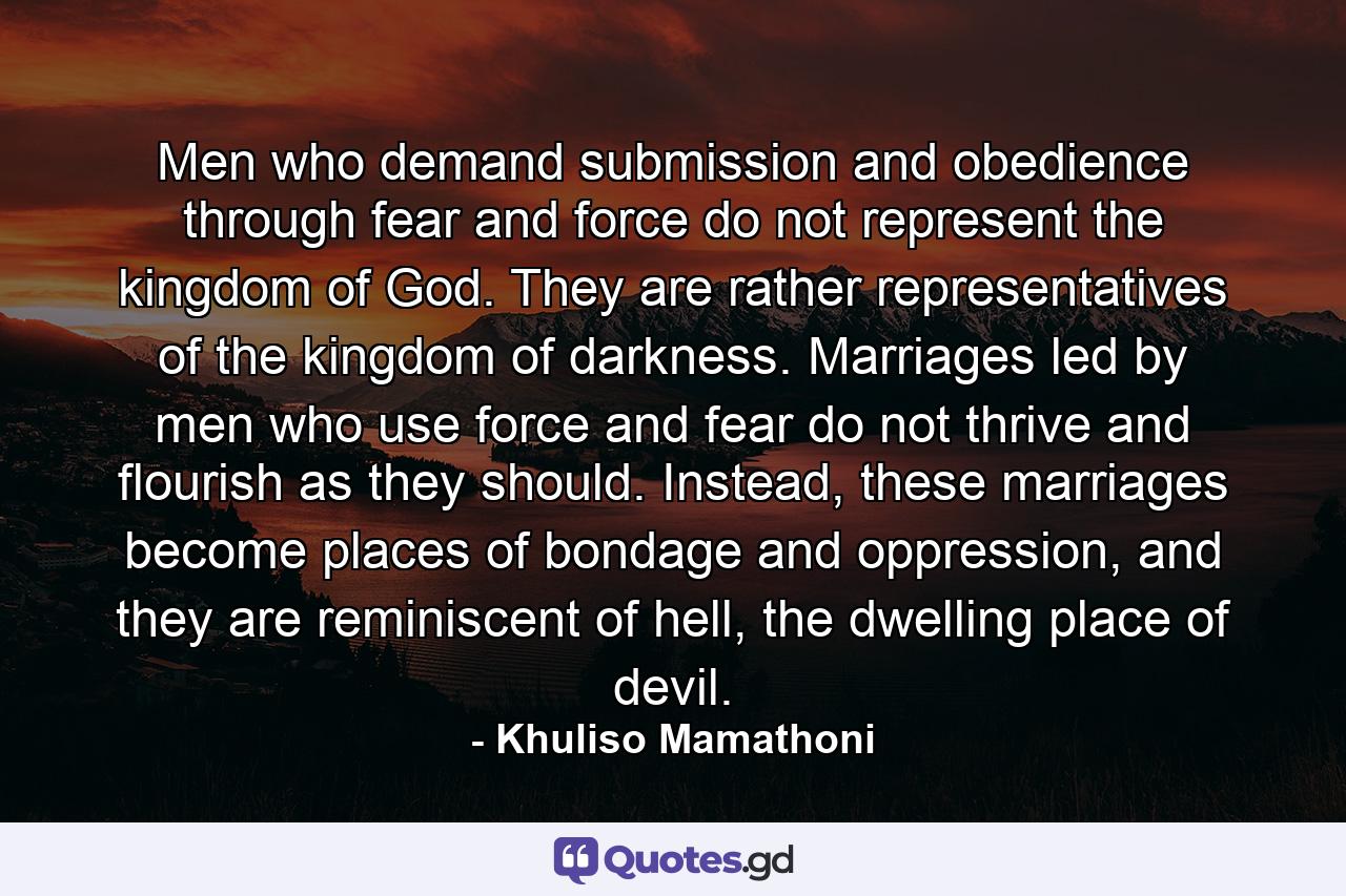 Men who demand submission and obedience through fear and force do not represent the kingdom of God. They are rather representatives of the kingdom of darkness. Marriages led by men who use force and fear do not thrive and flourish as they should. Instead, these marriages become places of bondage and oppression, and they are reminiscent of hell, the dwelling place of devil. - Quote by Khuliso Mamathoni