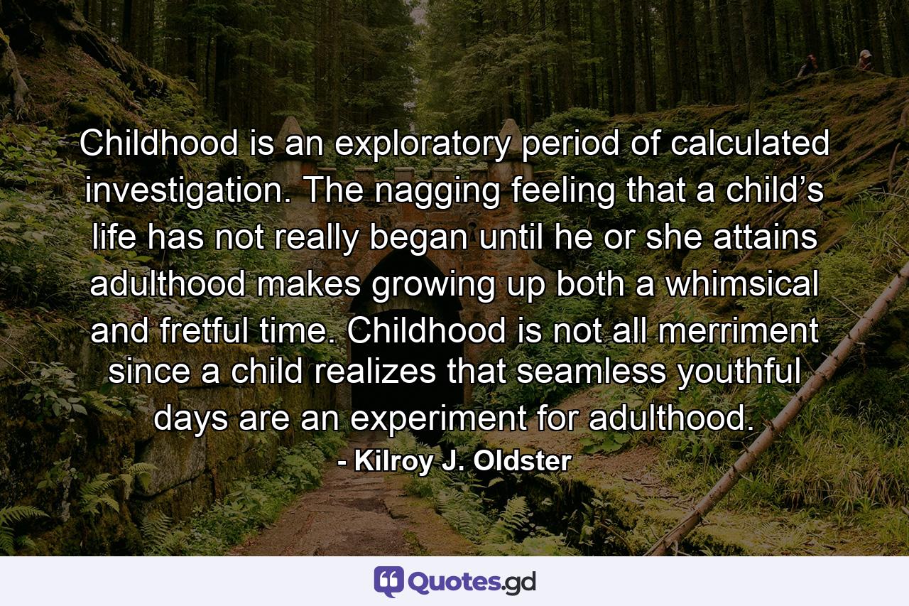 Childhood is an exploratory period of calculated investigation. The nagging feeling that a child’s life has not really began until he or she attains adulthood makes growing up both a whimsical and fretful time. Childhood is not all merriment since a child realizes that seamless youthful days are an experiment for adulthood. - Quote by Kilroy J. Oldster