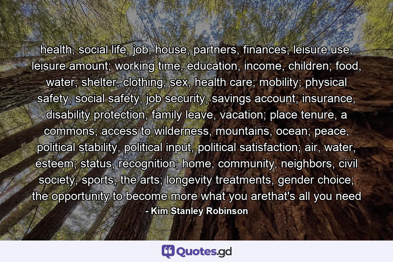 health, social life, job, house, partners, finances; leisure use, leisure amount; working time, education, income, children; food, water, shelter, clothing, sex, health care; mobility; physical safety, social safety, job security, savings account, insurance, disability protection, family leave, vacation; place tenure, a commons; access to wilderness, mountains, ocean; peace, political stability, political input, political satisfaction; air, water, esteem; status, recognition; home, community, neighbors, civil society, sports, the arts; longevity treatments, gender choice; the opportunity to become more what you arethat's all you need - Quote by Kim Stanley Robinson