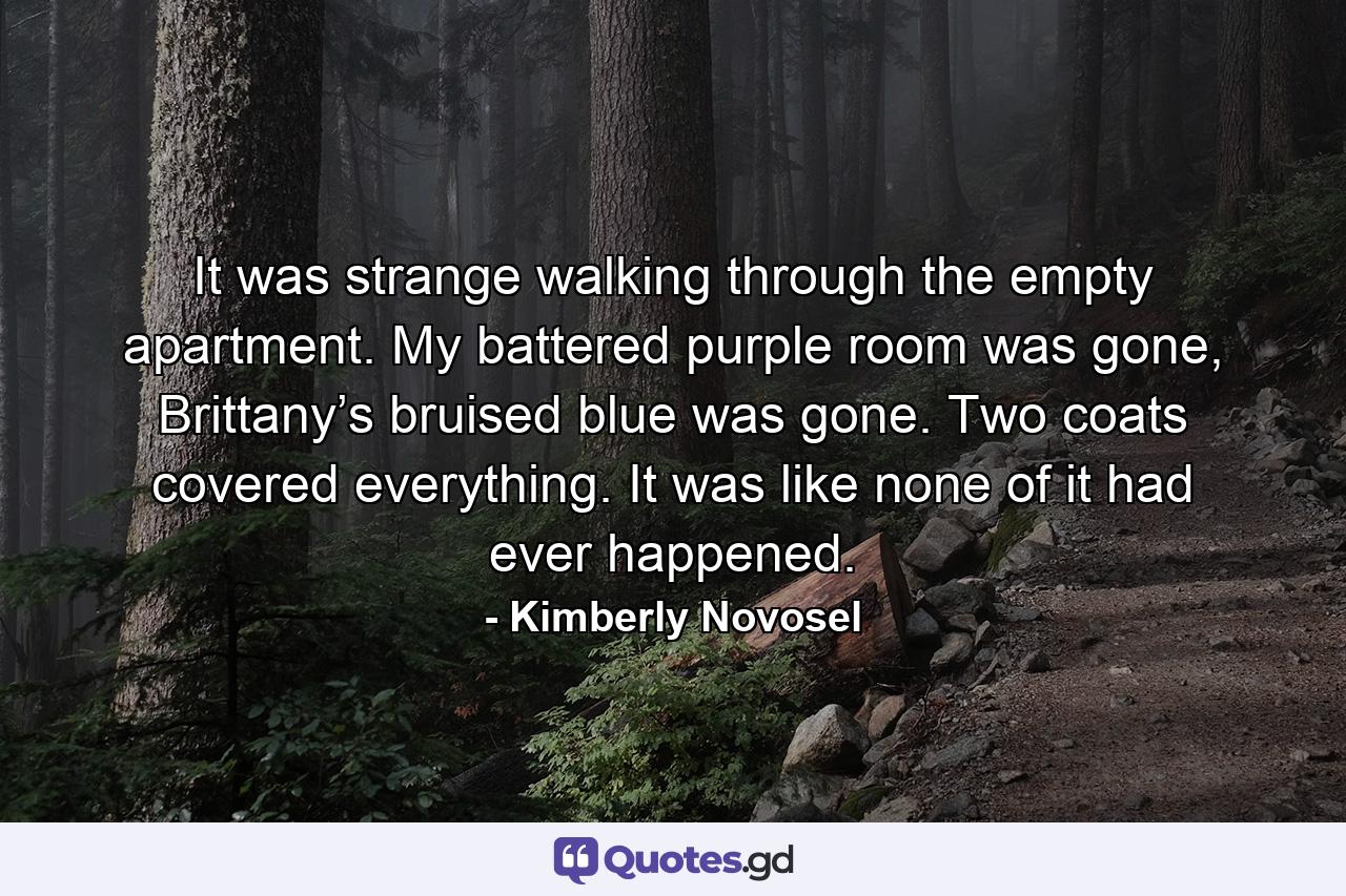 It was strange walking through the empty apartment. My battered purple room was gone, Brittany’s bruised blue was gone. Two coats covered everything. It was like none of it had ever happened. - Quote by Kimberly Novosel