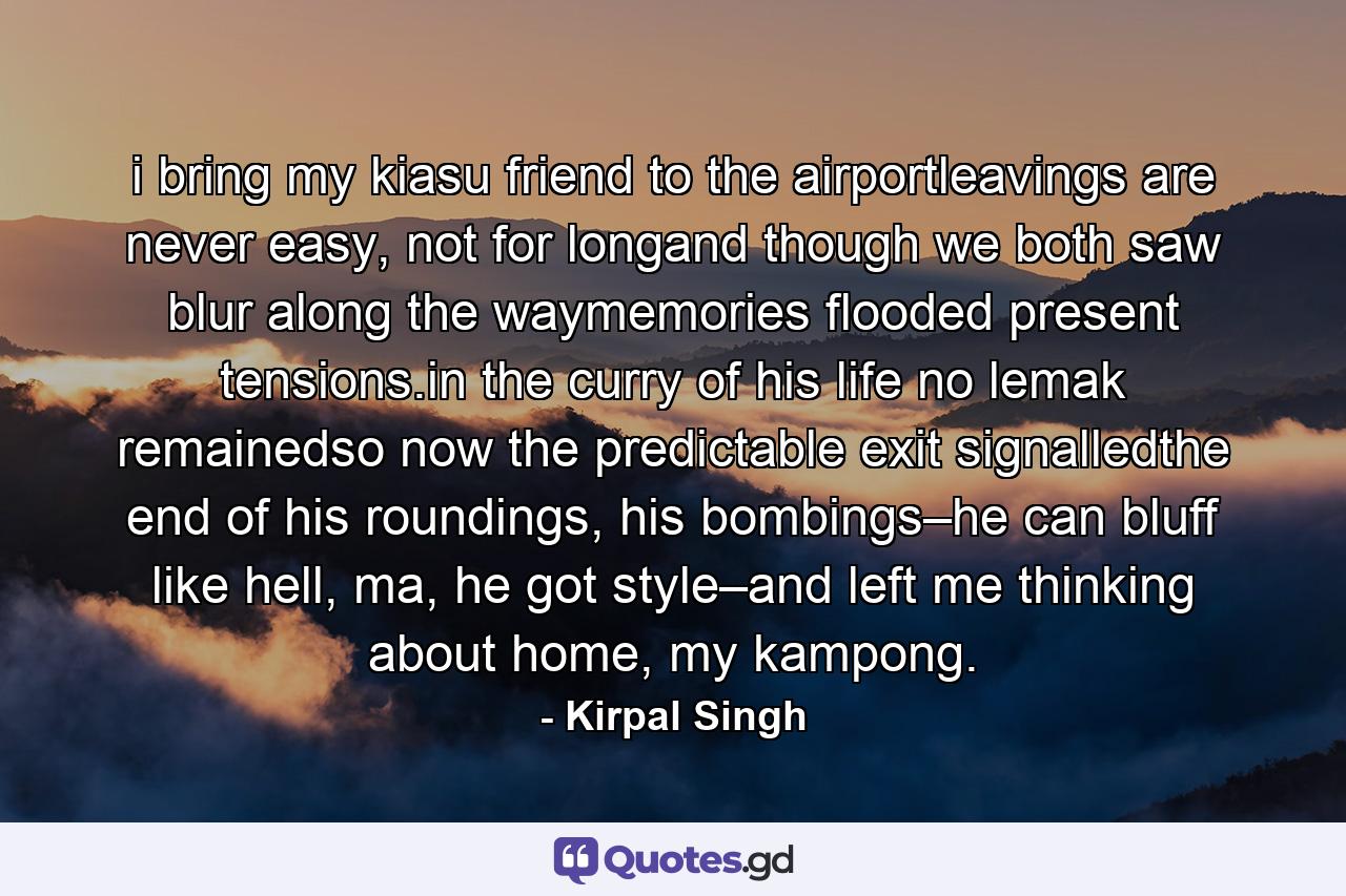 i bring my kiasu friend to the airportleavings are never easy, not for longand though we both saw blur along the waymemories flooded present tensions.in the curry of his life no lemak remainedso now the predictable exit signalledthe end of his roundings, his bombings–he can bluff like hell, ma, he got style–and left me thinking about home, my kampong. - Quote by Kirpal Singh