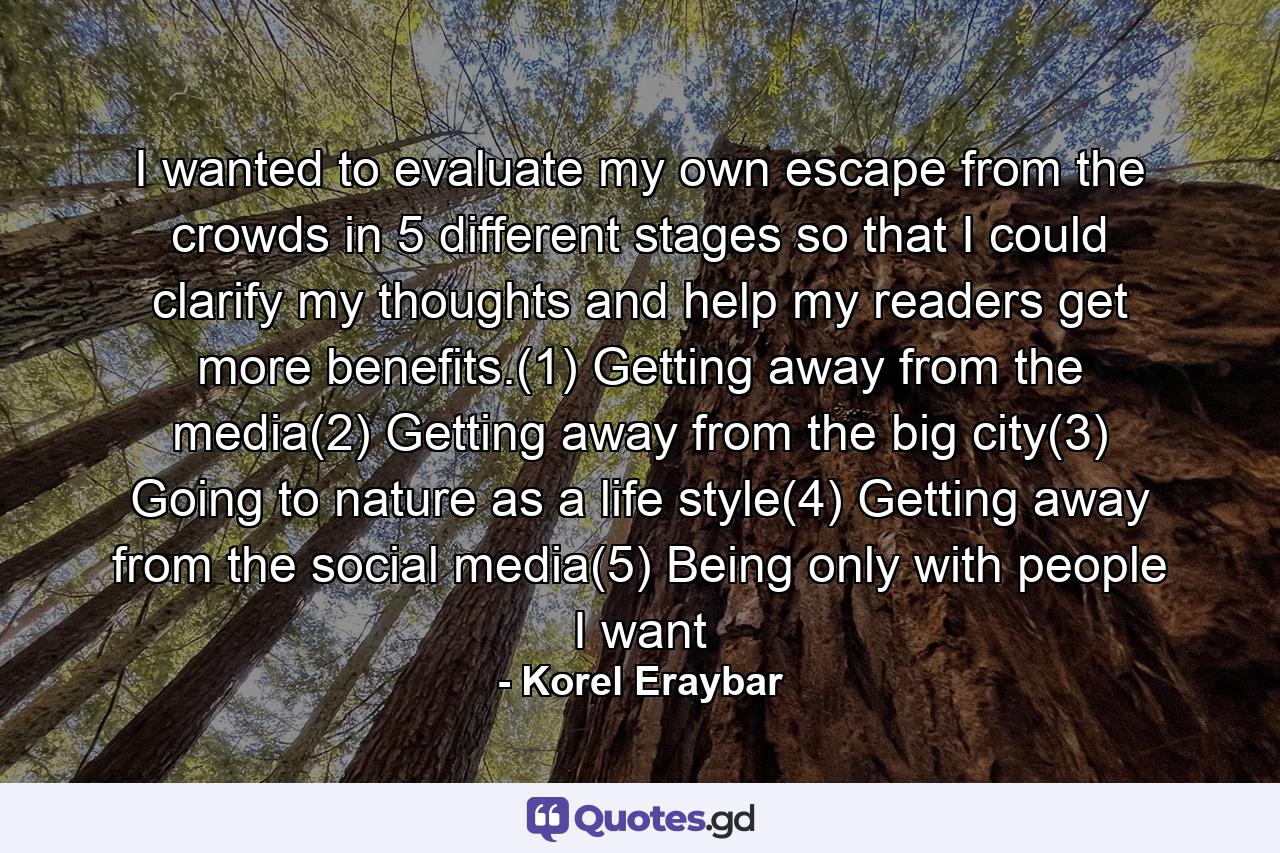 I wanted to evaluate my own escape from the crowds in 5 different stages so that I could clarify my thoughts and help my readers get more benefits.(1) Getting away from the media(2) Getting away from the big city(3) Going to nature as a life style(4) Getting away from the social media(5) Being only with people I want - Quote by Korel Eraybar