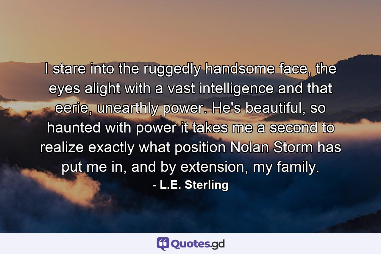 I stare into the ruggedly handsome face, the eyes alight with a vast intelligence and that eerie, unearthly power. He's beautiful, so haunted with power it takes me a second to realize exactly what position Nolan Storm has put me in, and by extension, my family. - Quote by L.E. Sterling