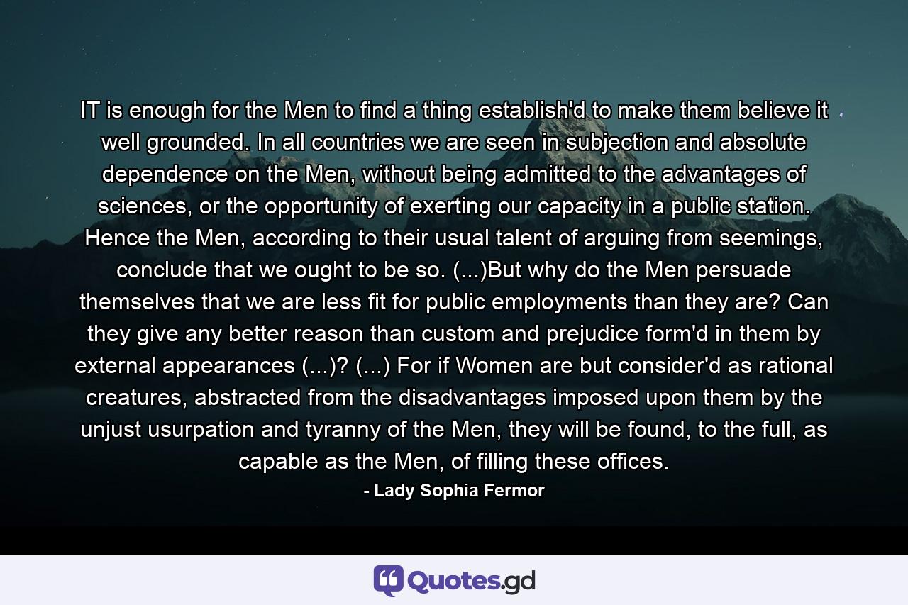 IT is enough for the Men to find a thing establish'd to make them believe it well grounded. In all countries we are seen in subjection and absolute dependence on the Men, without being admitted to the advantages of sciences, or the opportunity of exerting our capacity in a public station. Hence the Men, according to their usual talent of arguing from seemings, conclude that we ought to be so. (...)But why do the Men persuade themselves that we are less fit for public employments than they are? Can they give any better reason than custom and prejudice form'd in them by external appearances (...)? (...) For if Women are but consider'd as rational creatures, abstracted from the disadvantages imposed upon them by the unjust usurpation and tyranny of the Men, they will be found, to the full, as capable as the Men, of filling these offices. - Quote by Lady Sophia Fermor