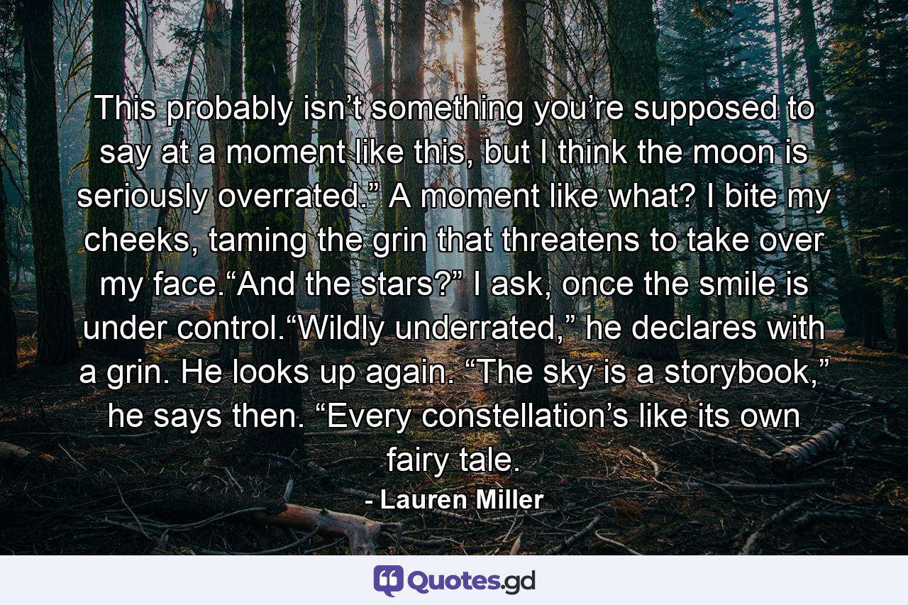 This probably isn’t something you’re supposed to say at a moment like this, but I think the moon is seriously overrated.” A moment like what? I bite my cheeks, taming the grin that threatens to take over my face.“And the stars?” I ask, once the smile is under control.“Wildly underrated,” he declares with a grin. He looks up again. “The sky is a storybook,” he says then. “Every constellation’s like its own fairy tale. - Quote by Lauren Miller