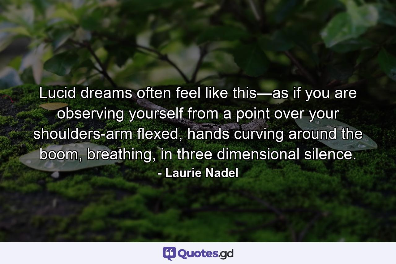 Lucid dreams often feel like this—as if you are observing yourself from a point over your shoulders-arm flexed, hands curving around the boom, breathing, in three dimensional silence. - Quote by Laurie Nadel