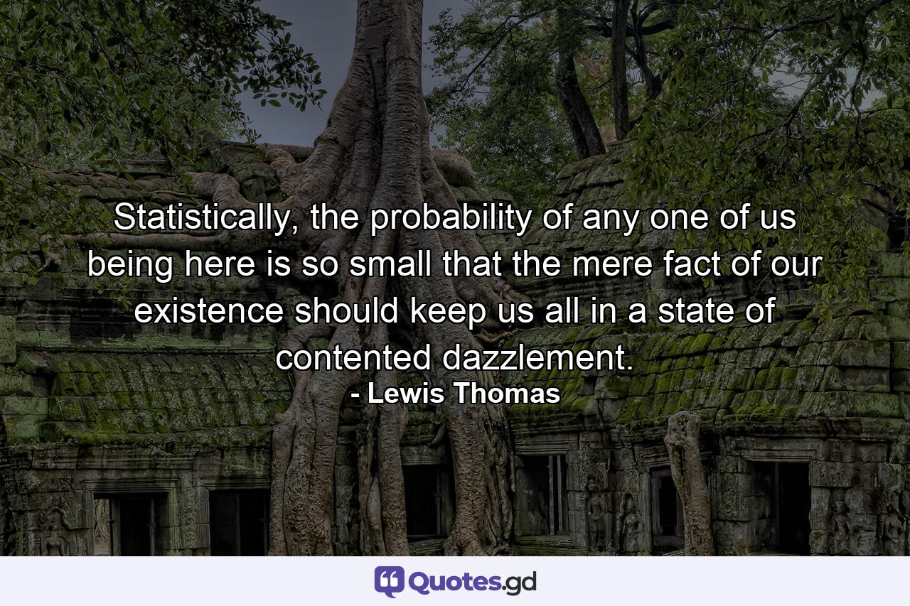 Statistically, the probability of any one of us being here is so small that the mere fact of our existence should keep us all in a state of contented dazzlement. - Quote by Lewis Thomas