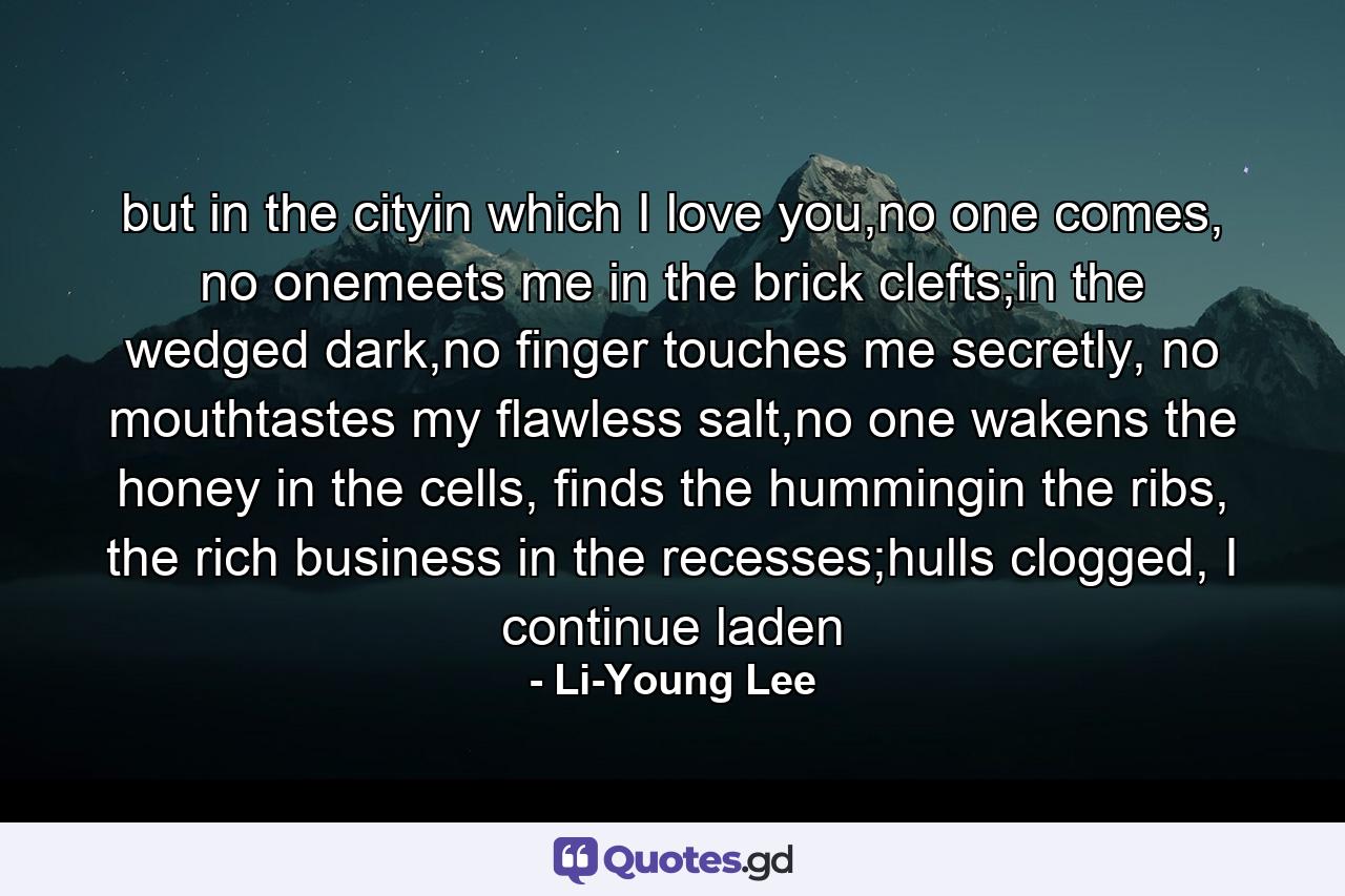 but in the cityin which I love you,no one comes, no onemeets me in the brick clefts;in the wedged dark,no finger touches me secretly, no mouthtastes my flawless salt,no one wakens the honey in the cells, finds the hummingin the ribs, the rich business in the recesses;hulls clogged, I continue laden - Quote by Li-Young Lee