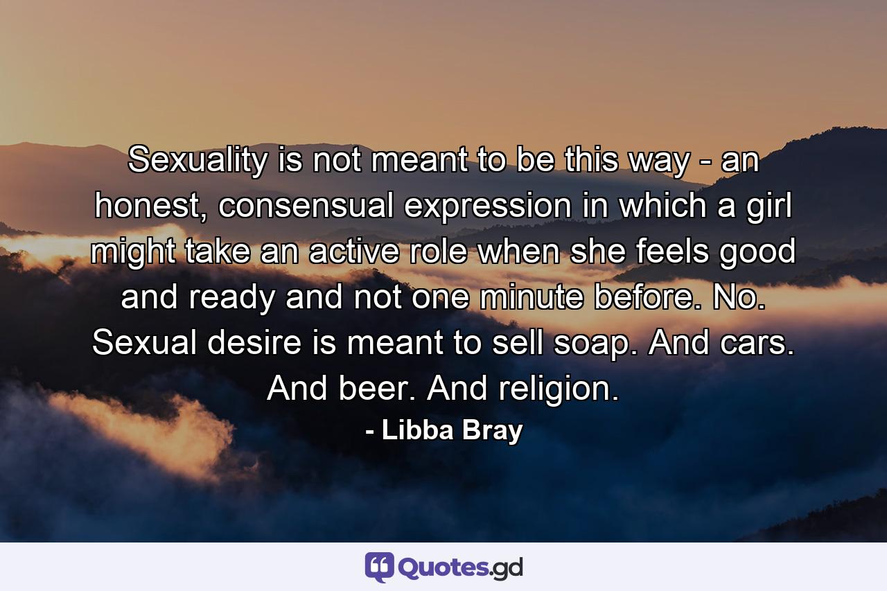 Sexuality is not meant to be this way - an honest, consensual expression in which a girl might take an active role when she feels good and ready and not one minute before. No. Sexual desire is meant to sell soap. And cars. And beer. And religion. - Quote by Libba Bray