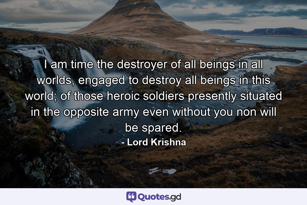 I am time the destroyer of all beings in all worlds, engaged to destroy all beings in this world; of those heroic soldiers presently situated in the opposite army even without you non will be spared. - Quote by Lord Krishna