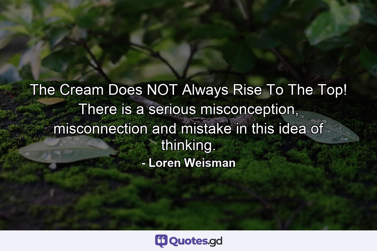 The Cream Does NOT Always Rise To The Top! There is a serious misconception, misconnection and mistake in this idea of thinking. - Quote by Loren Weisman