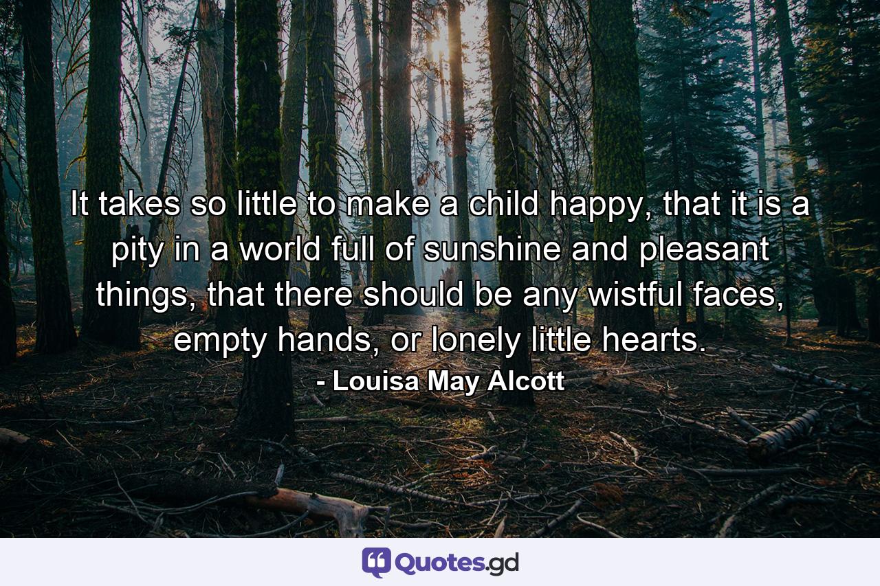 It takes so little to make a child happy, that it is a pity in a world full of sunshine and pleasant things, that there should be any wistful faces, empty hands, or lonely little hearts. - Quote by Louisa May Alcott