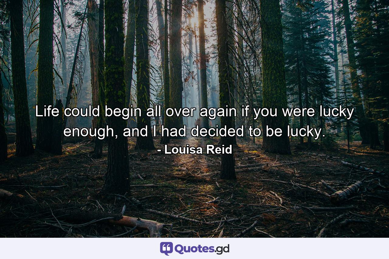 Life could begin all over again if you were lucky enough, and I had decided to be lucky. - Quote by Louisa Reid