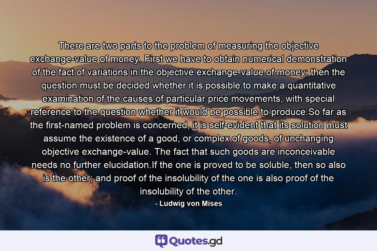 There are two parts to the problem of measuring the objective exchange-value of money. First we have to obtain numerical demonstration of the fact of variations in the objective exchange-value of money; then the question must be decided whether it is possible to make a quantitative examination of the causes of particular price movements, with special reference to the question whether it would be possible to produce.So far as the first-named problem is concerned, it is self-evident that its solution must assume the existence of a good, or complex of goods, of unchanging objective exchange-value. The fact that such goods are inconceivable needs no further elucidation.If the one is proved to be soluble, then so also is the other; and proof of the insolubility of the one is also proof of the insolubility of the other. - Quote by Ludwig von Mises