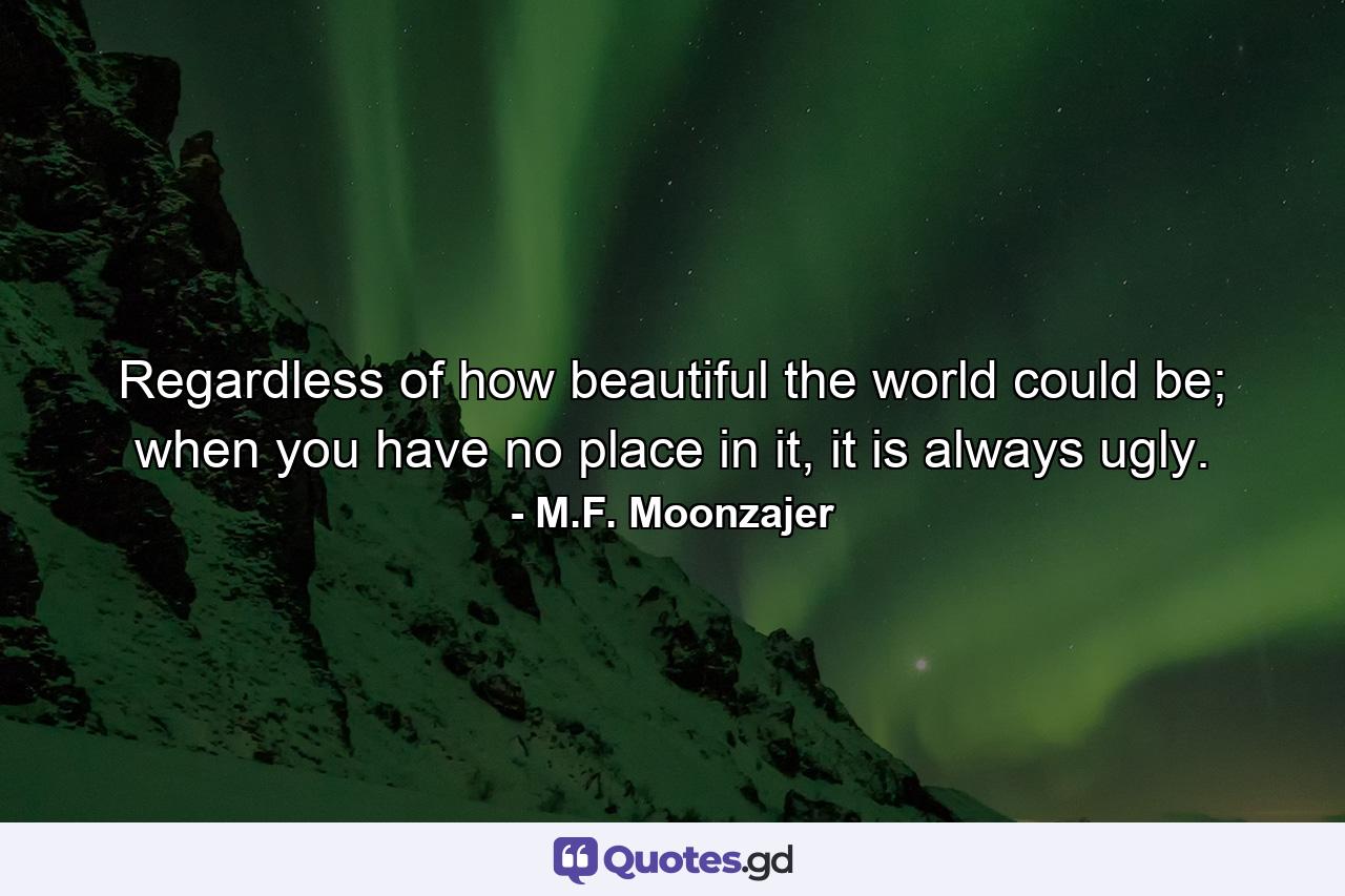 Regardless of how beautiful the world could be; when you have no place in it, it is always ugly. - Quote by M.F. Moonzajer