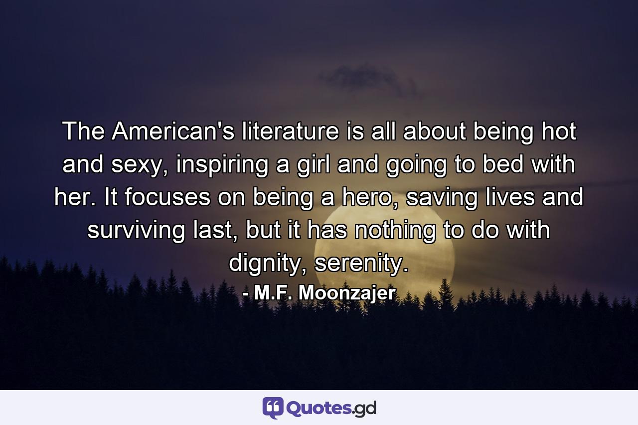 The American's literature is all about being hot and sexy, inspiring a girl and going to bed with her. It focuses on being a hero, saving lives and surviving last, but it has nothing to do with dignity, serenity. - Quote by M.F. Moonzajer