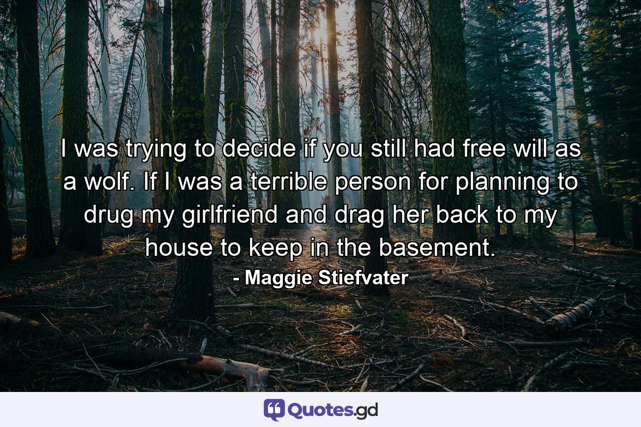 I was trying to decide if you still had free will as a wolf. If I was a terrible person for planning to drug my girlfriend and drag her back to my house to keep in the basement. - Quote by Maggie Stiefvater