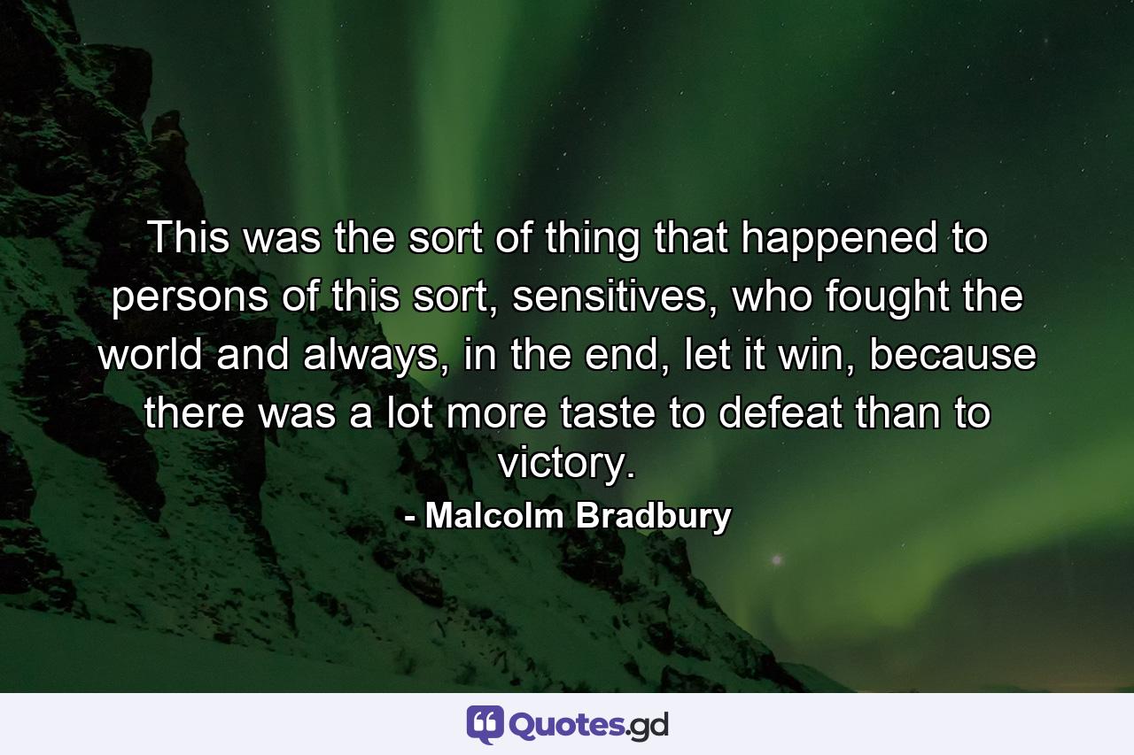 This was the sort of thing that happened to persons of this sort, sensitives, who fought the world and always, in the end, let it win, because there was a lot more taste to defeat than to victory. - Quote by Malcolm Bradbury