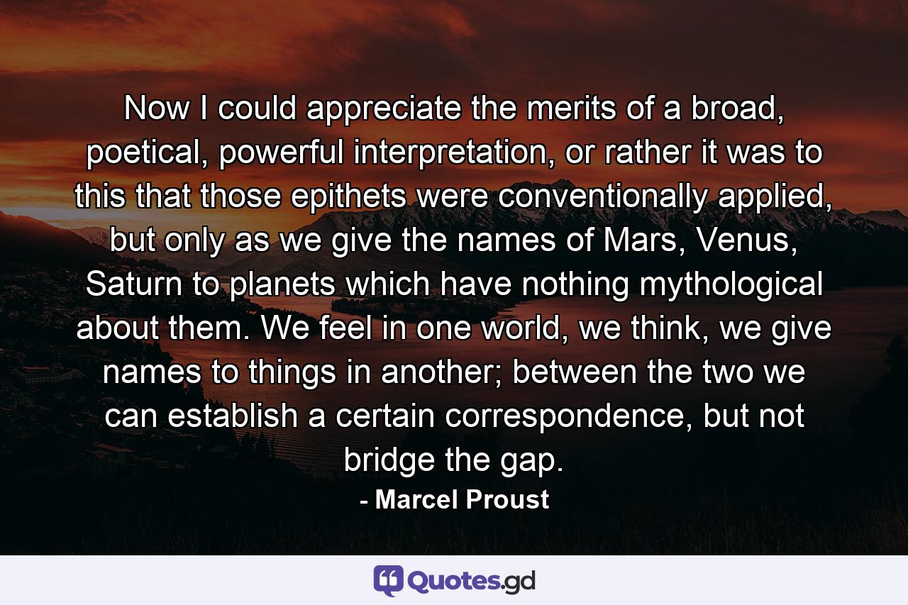 Now I could appreciate the merits of a broad, poetical, powerful interpretation, or rather it was to this that those epithets were conventionally applied, but only as we give the names of Mars, Venus, Saturn to planets which have nothing mythological about them. We feel in one world, we think, we give names to things in another; between the two we can establish a certain correspondence, but not bridge the gap. - Quote by Marcel Proust