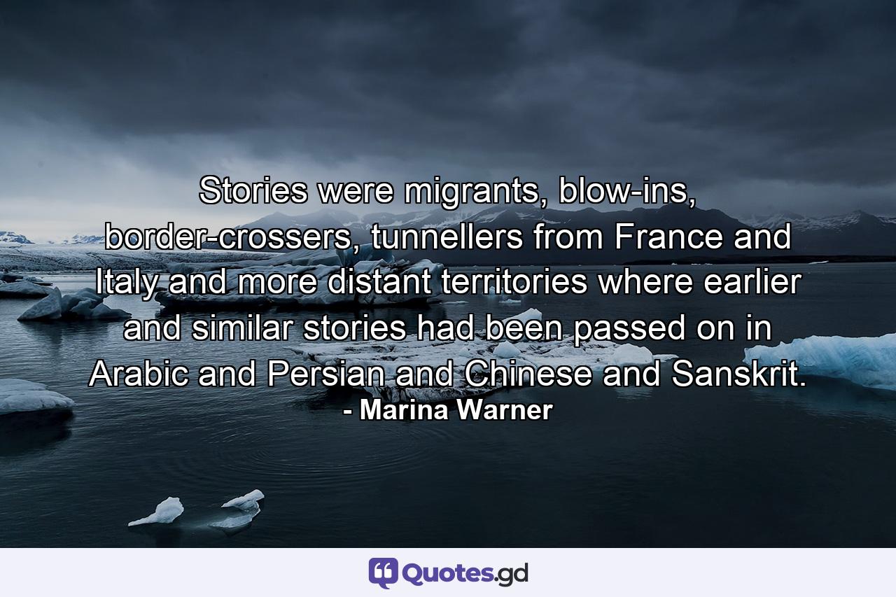 Stories were migrants, blow-ins, border-crossers, tunnellers from France and Italy and more distant territories where earlier and similar stories had been passed on in Arabic and Persian and Chinese and Sanskrit. - Quote by Marina Warner