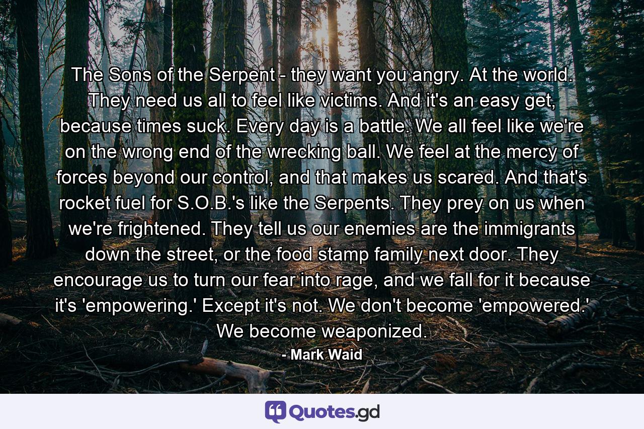 The Sons of the Serpent - they want you angry. At the world. They need us all to feel like victims. And it's an easy get, because times suck. Every day is a battle. We all feel like we're on the wrong end of the wrecking ball. We feel at the mercy of forces beyond our control, and that makes us scared. And that's rocket fuel for S.O.B.'s like the Serpents. They prey on us when we're frightened. They tell us our enemies are the immigrants down the street, or the food stamp family next door. They encourage us to turn our fear into rage, and we fall for it because it's 'empowering.' Except it's not. We don't become 'empowered.' We become weaponized. - Quote by Mark Waid