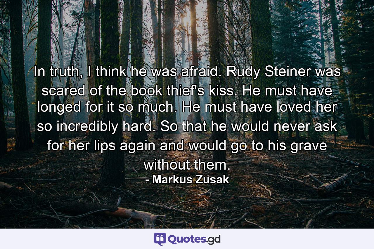 In truth, I think he was afraid. Rudy Steiner was scared of the book thief's kiss. He must have longed for it so much. He must have loved her so incredibly hard. So that he would never ask for her lips again and would go to his grave without them. - Quote by Markus Zusak