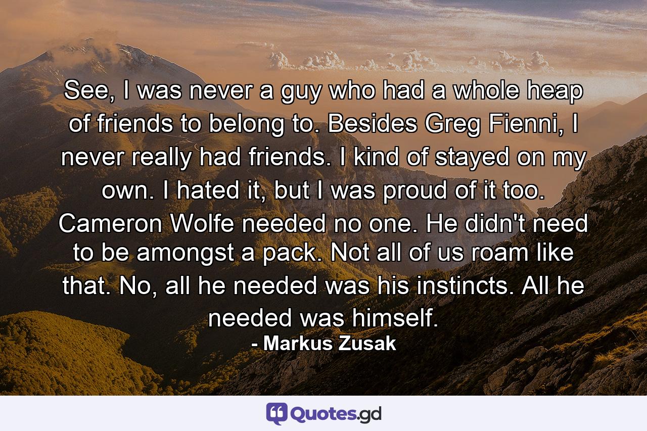 See, I was never a guy who had a whole heap of friends to belong to. Besides Greg Fienni, I never really had friends. I kind of stayed on my own. I hated it, but I was proud of it too. Cameron Wolfe needed no one. He didn't need to be amongst a pack. Not all of us roam like that. No, all he needed was his instincts. All he needed was himself. - Quote by Markus Zusak