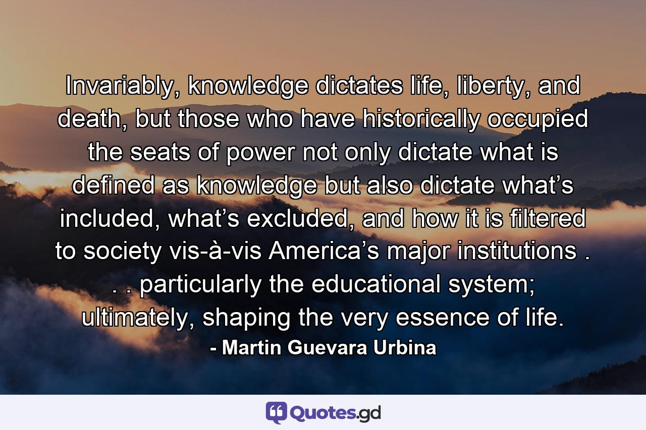 Invariably, knowledge dictates life, liberty, and death, but those who have historically occupied the seats of power not only dictate what is defined as knowledge but also dictate what’s included, what’s excluded, and how it is filtered to society vis-à-vis America’s major institutions . . . particularly the educational system; ultimately, shaping the very essence of life. - Quote by Martin Guevara Urbina