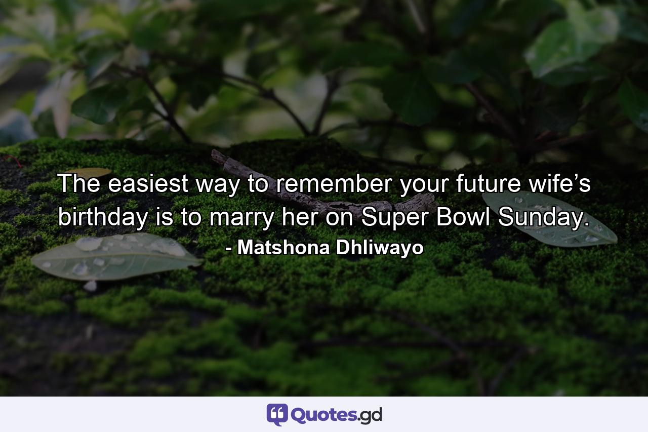 The easiest way to remember your future wife’s birthday is to marry her on Super Bowl Sunday. - Quote by Matshona Dhliwayo