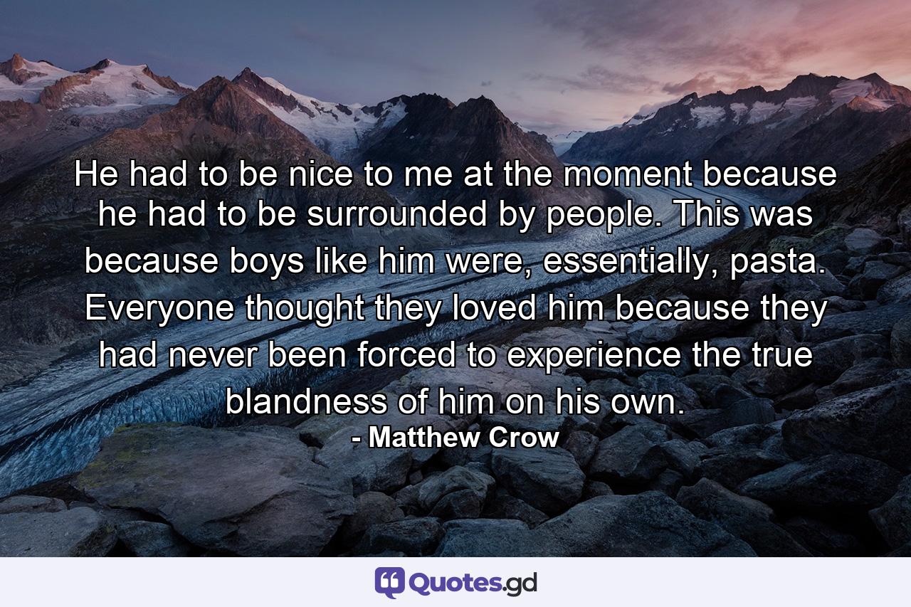 He had to be nice to me at the moment because he had to be surrounded by people. This was because boys like him were, essentially, pasta. Everyone thought they loved him because they had never been forced to experience the true blandness of him on his own. - Quote by Matthew Crow