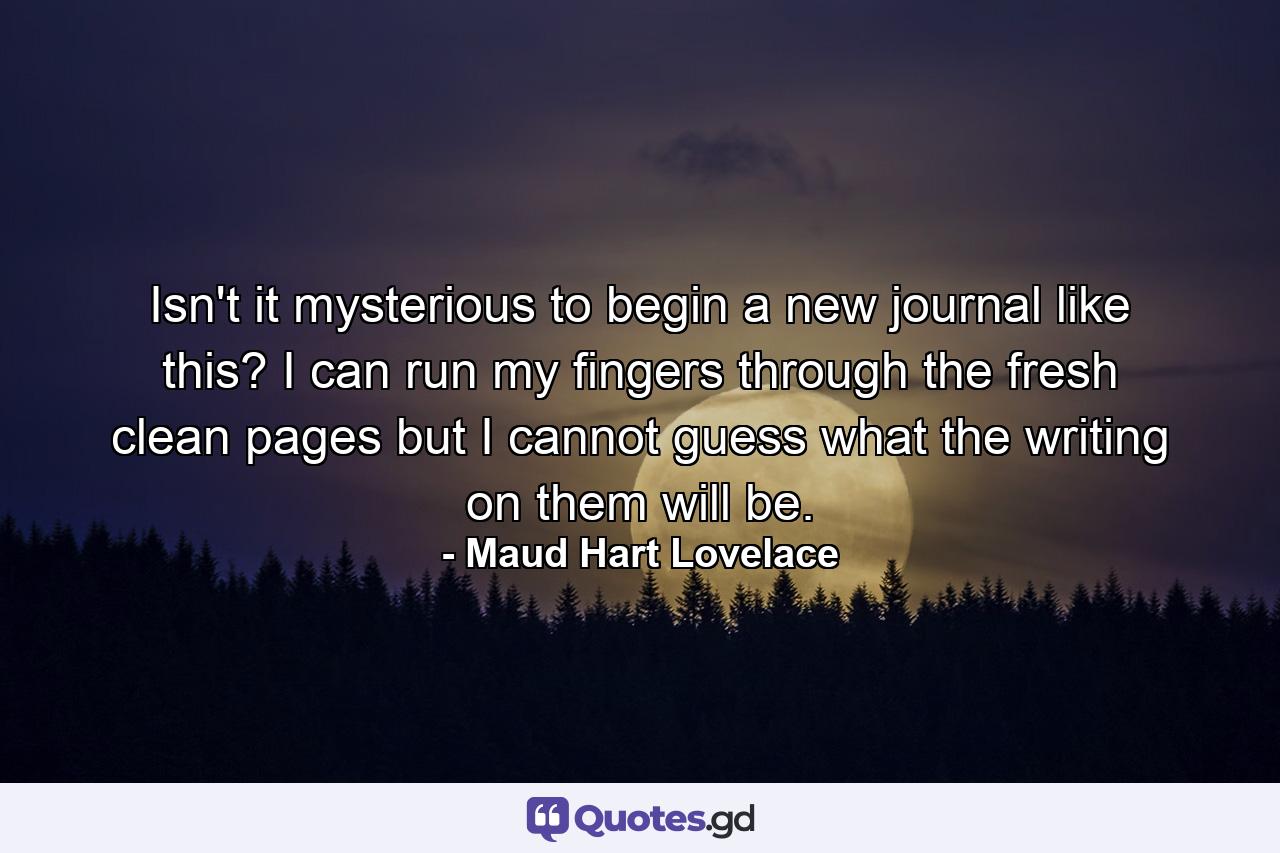 Isn't it mysterious to begin a new journal like this? I can run my fingers through the fresh clean pages but I cannot guess what the writing on them will be. - Quote by Maud Hart Lovelace