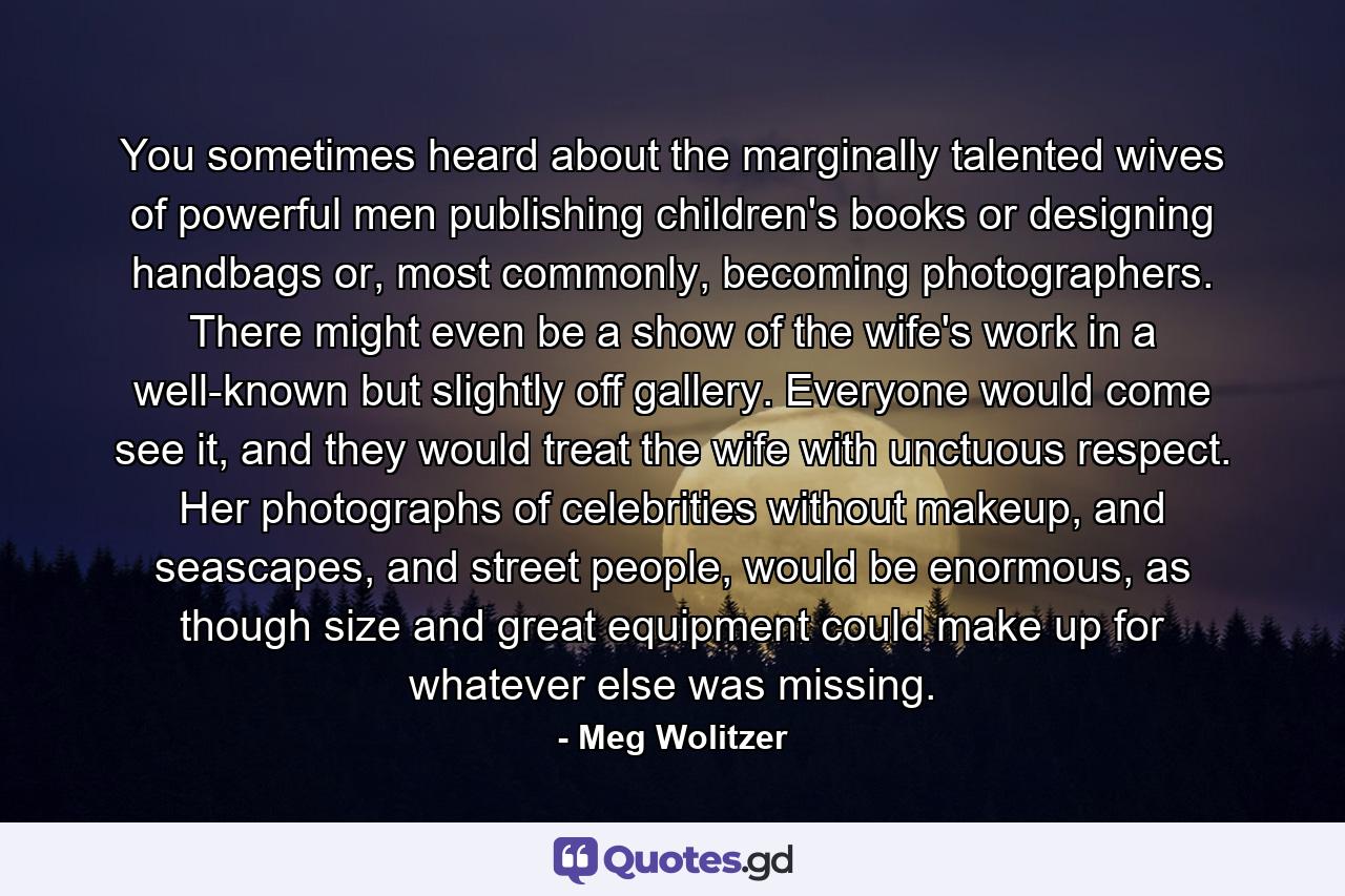 You sometimes heard about the marginally talented wives of powerful men publishing children's books or designing handbags or, most commonly, becoming photographers. There might even be a show of the wife's work in a well-known but slightly off gallery. Everyone would come see it, and they would treat the wife with unctuous respect. Her photographs of celebrities without makeup, and seascapes, and street people, would be enormous, as though size and great equipment could make up for whatever else was missing. - Quote by Meg Wolitzer