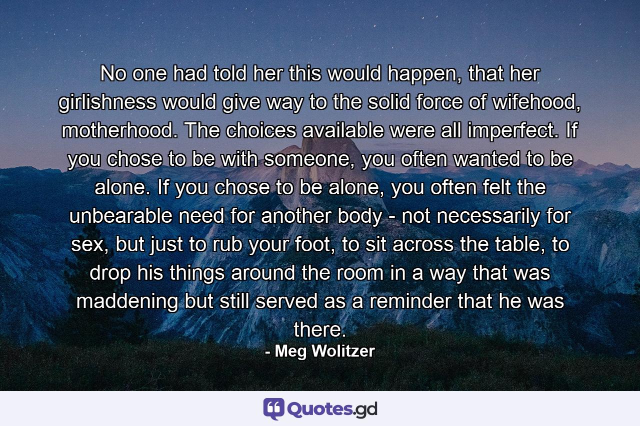 No one had told her this would happen, that her girlishness would give way to the solid force of wifehood, motherhood. The choices available were all imperfect. If you chose to be with someone, you often wanted to be alone. If you chose to be alone, you often felt the unbearable need for another body - not necessarily for sex, but just to rub your foot, to sit across the table, to drop his things around the room in a way that was maddening but still served as a reminder that he was there. - Quote by Meg Wolitzer